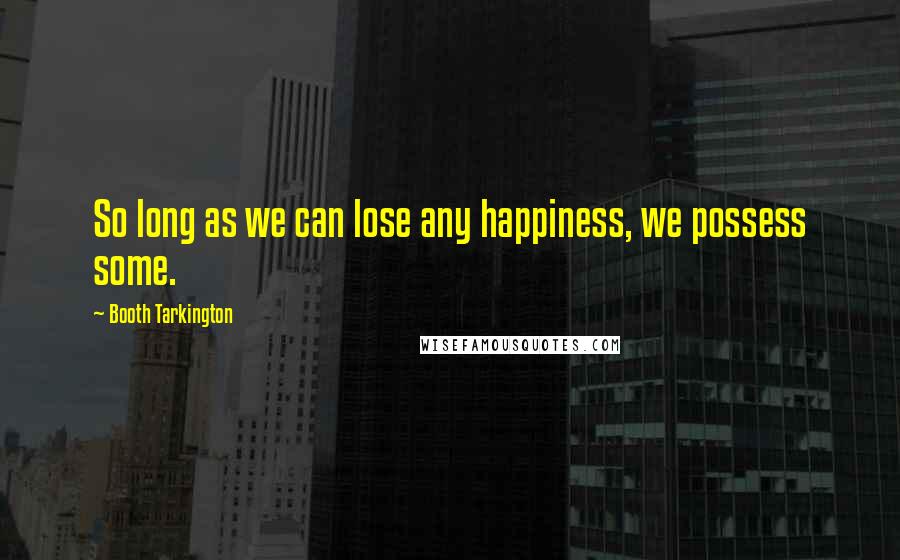 Booth Tarkington Quotes: So long as we can lose any happiness, we possess some.