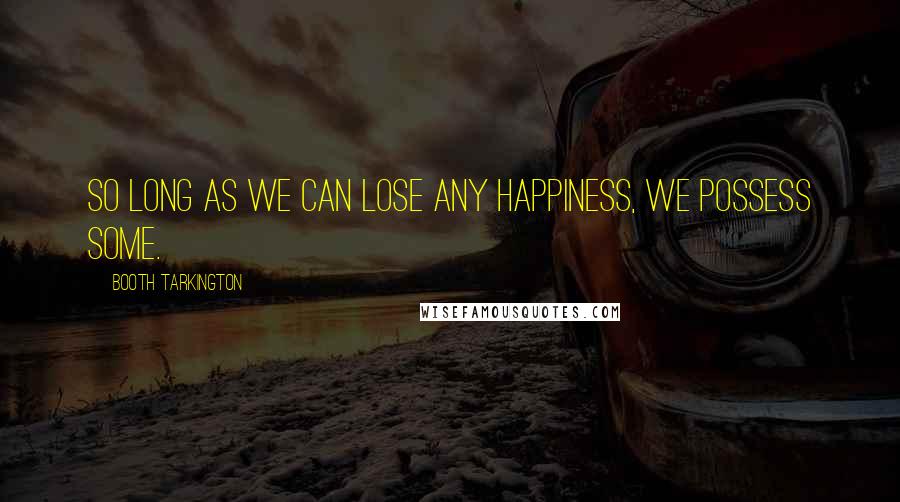 Booth Tarkington Quotes: So long as we can lose any happiness, we possess some.