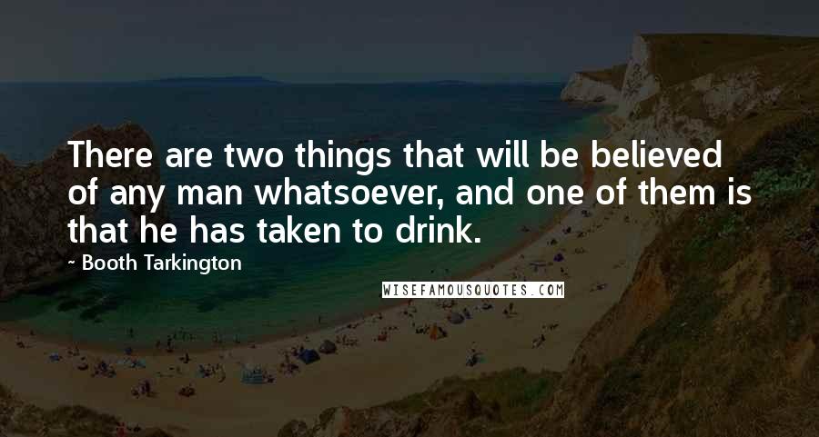 Booth Tarkington Quotes: There are two things that will be believed of any man whatsoever, and one of them is that he has taken to drink.