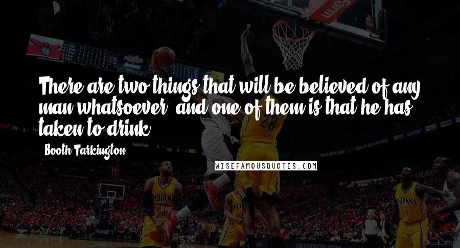 Booth Tarkington Quotes: There are two things that will be believed of any man whatsoever, and one of them is that he has taken to drink.