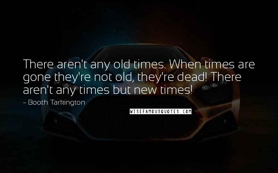 Booth Tarkington Quotes: There aren't any old times. When times are gone they're not old, they're dead! There aren't any times but new times!