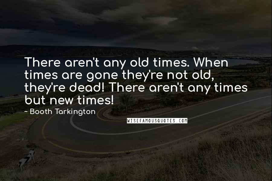 Booth Tarkington Quotes: There aren't any old times. When times are gone they're not old, they're dead! There aren't any times but new times!