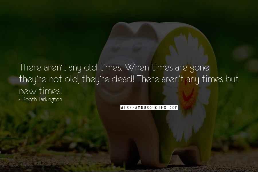 Booth Tarkington Quotes: There aren't any old times. When times are gone they're not old, they're dead! There aren't any times but new times!