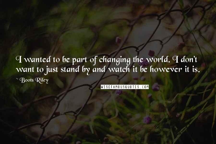 Boots Riley Quotes: I wanted to be part of changing the world. I don't want to just stand by and watch it be however it is.