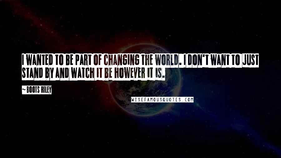 Boots Riley Quotes: I wanted to be part of changing the world. I don't want to just stand by and watch it be however it is.