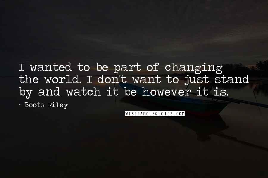 Boots Riley Quotes: I wanted to be part of changing the world. I don't want to just stand by and watch it be however it is.