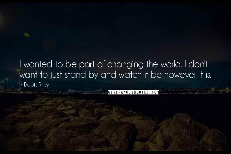 Boots Riley Quotes: I wanted to be part of changing the world. I don't want to just stand by and watch it be however it is.