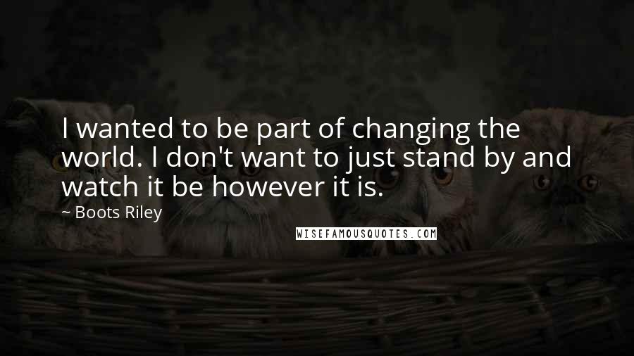 Boots Riley Quotes: I wanted to be part of changing the world. I don't want to just stand by and watch it be however it is.