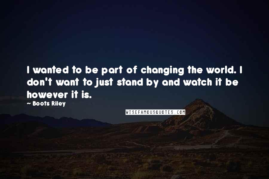Boots Riley Quotes: I wanted to be part of changing the world. I don't want to just stand by and watch it be however it is.