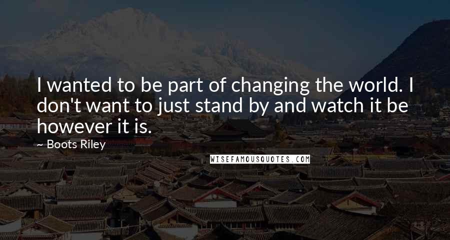 Boots Riley Quotes: I wanted to be part of changing the world. I don't want to just stand by and watch it be however it is.