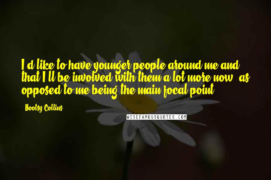 Bootsy Collins Quotes: I'd like to have younger people around me and that I'll be involved with them a lot more now, as opposed to me being the main focal point.