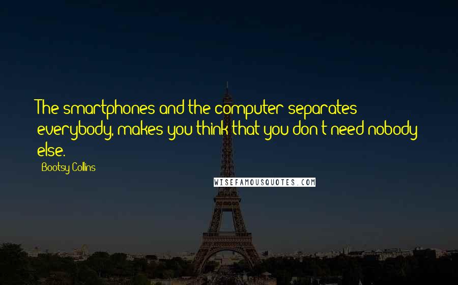 Bootsy Collins Quotes: The smartphones and the computer separates everybody, makes you think that you don't need nobody else.