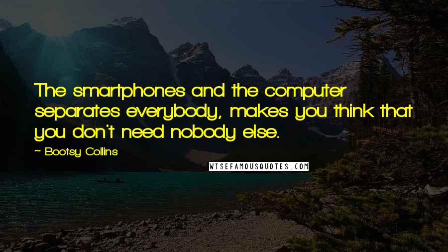 Bootsy Collins Quotes: The smartphones and the computer separates everybody, makes you think that you don't need nobody else.