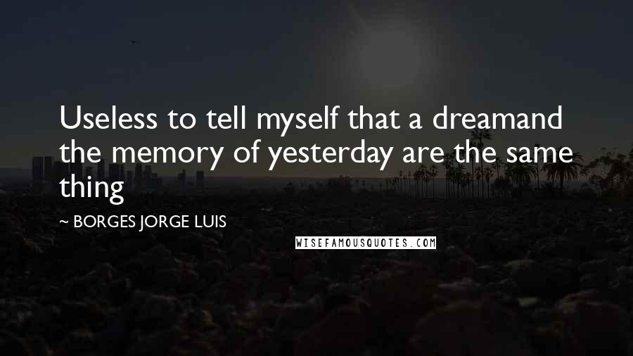 BORGES JORGE LUIS Quotes: Useless to tell myself that a dreamand the memory of yesterday are the same thing