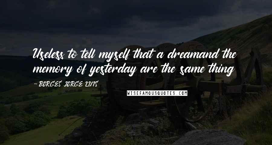 BORGES JORGE LUIS Quotes: Useless to tell myself that a dreamand the memory of yesterday are the same thing