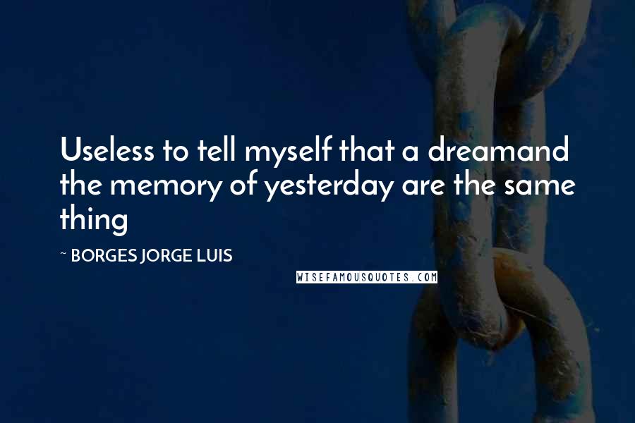 BORGES JORGE LUIS Quotes: Useless to tell myself that a dreamand the memory of yesterday are the same thing