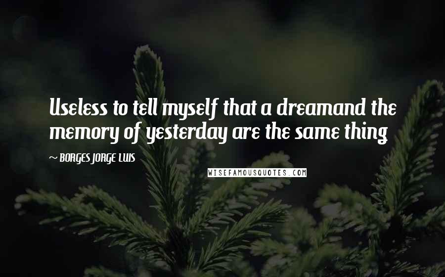 BORGES JORGE LUIS Quotes: Useless to tell myself that a dreamand the memory of yesterday are the same thing