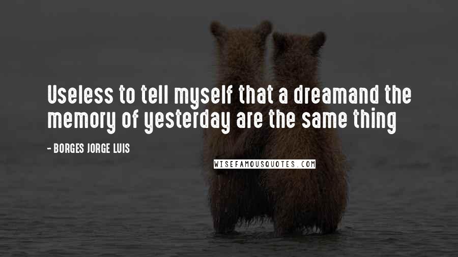 BORGES JORGE LUIS Quotes: Useless to tell myself that a dreamand the memory of yesterday are the same thing