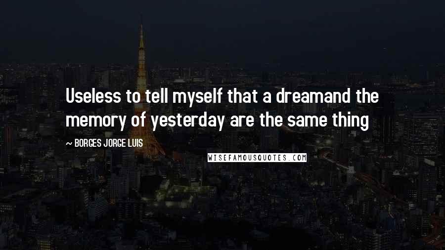 BORGES JORGE LUIS Quotes: Useless to tell myself that a dreamand the memory of yesterday are the same thing