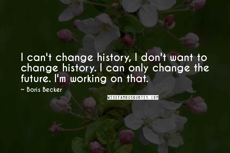 Boris Becker Quotes: I can't change history, I don't want to change history. I can only change the future. I'm working on that.