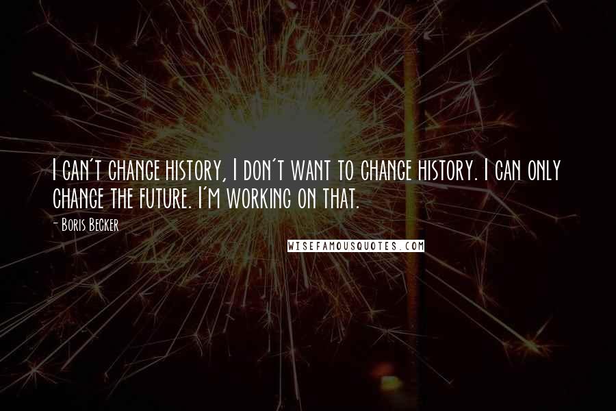 Boris Becker Quotes: I can't change history, I don't want to change history. I can only change the future. I'm working on that.