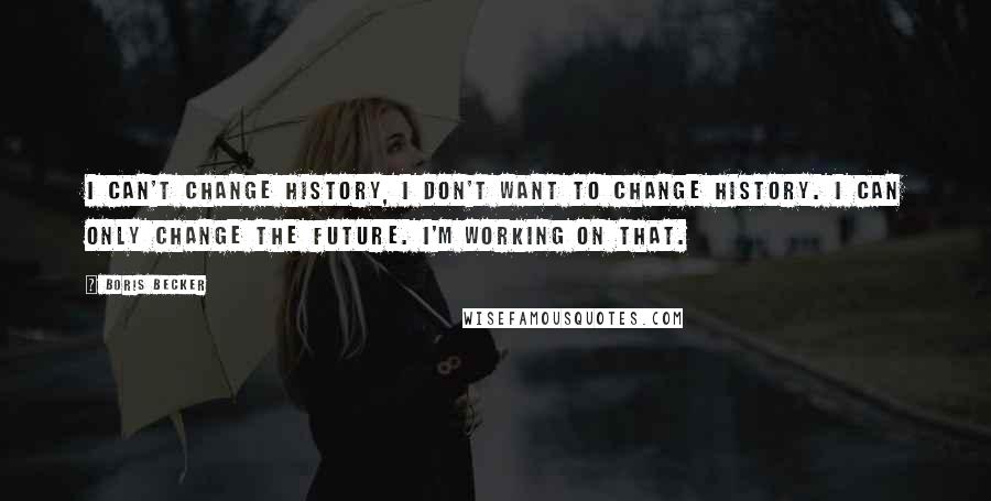 Boris Becker Quotes: I can't change history, I don't want to change history. I can only change the future. I'm working on that.