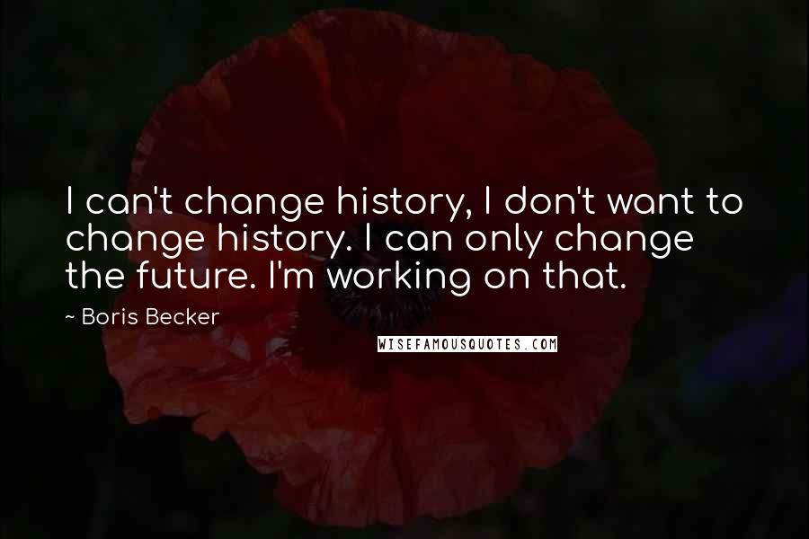Boris Becker Quotes: I can't change history, I don't want to change history. I can only change the future. I'm working on that.