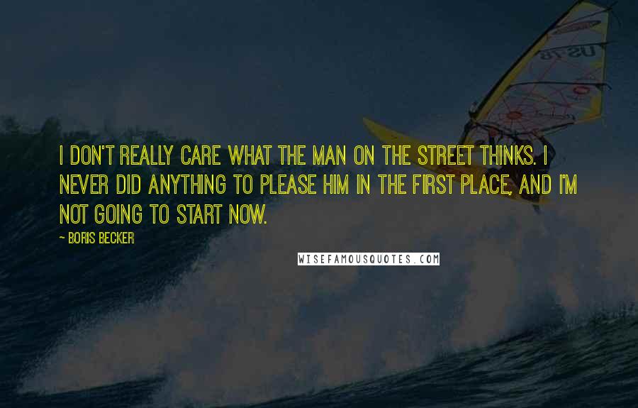 Boris Becker Quotes: I don't really care what the man on the street thinks. I never did anything to please him in the first place, and I'm not going to start now.
