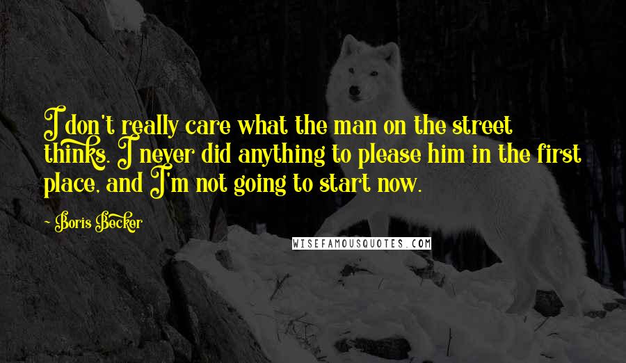 Boris Becker Quotes: I don't really care what the man on the street thinks. I never did anything to please him in the first place, and I'm not going to start now.