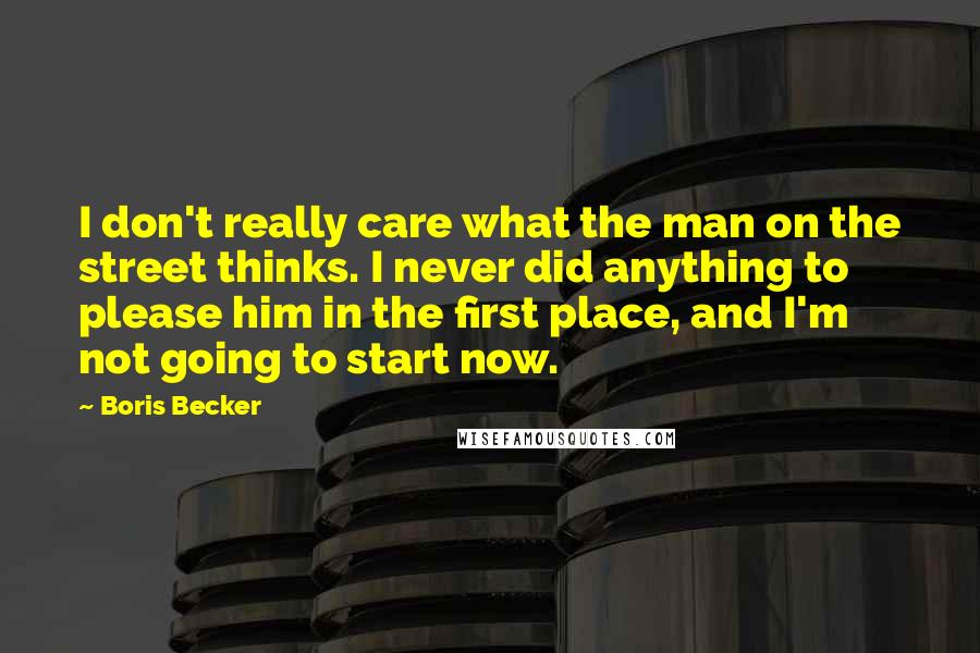 Boris Becker Quotes: I don't really care what the man on the street thinks. I never did anything to please him in the first place, and I'm not going to start now.