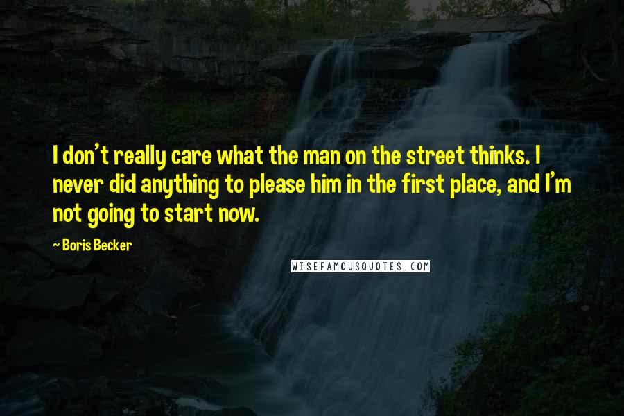 Boris Becker Quotes: I don't really care what the man on the street thinks. I never did anything to please him in the first place, and I'm not going to start now.