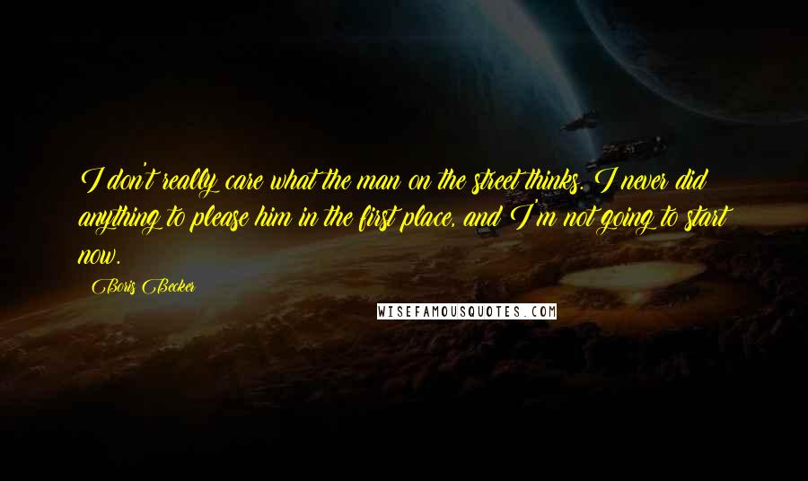Boris Becker Quotes: I don't really care what the man on the street thinks. I never did anything to please him in the first place, and I'm not going to start now.