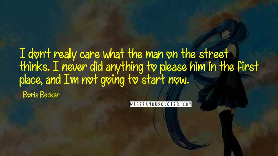 Boris Becker Quotes: I don't really care what the man on the street thinks. I never did anything to please him in the first place, and I'm not going to start now.
