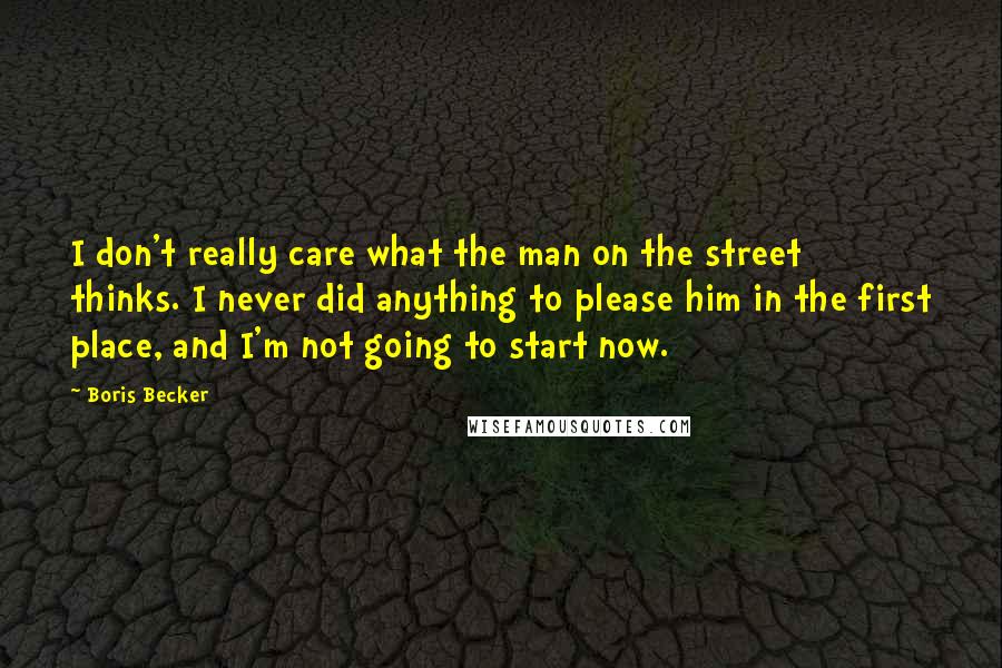 Boris Becker Quotes: I don't really care what the man on the street thinks. I never did anything to please him in the first place, and I'm not going to start now.