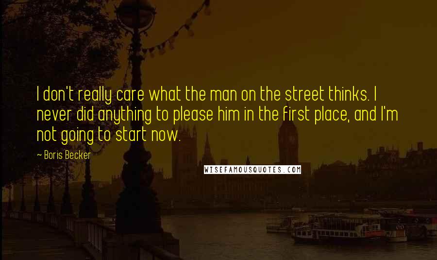 Boris Becker Quotes: I don't really care what the man on the street thinks. I never did anything to please him in the first place, and I'm not going to start now.