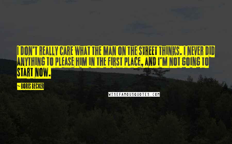 Boris Becker Quotes: I don't really care what the man on the street thinks. I never did anything to please him in the first place, and I'm not going to start now.
