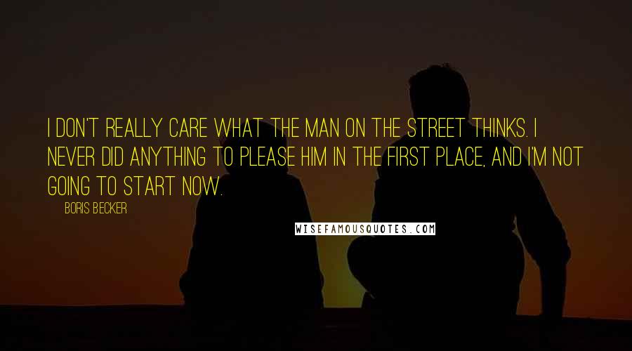 Boris Becker Quotes: I don't really care what the man on the street thinks. I never did anything to please him in the first place, and I'm not going to start now.