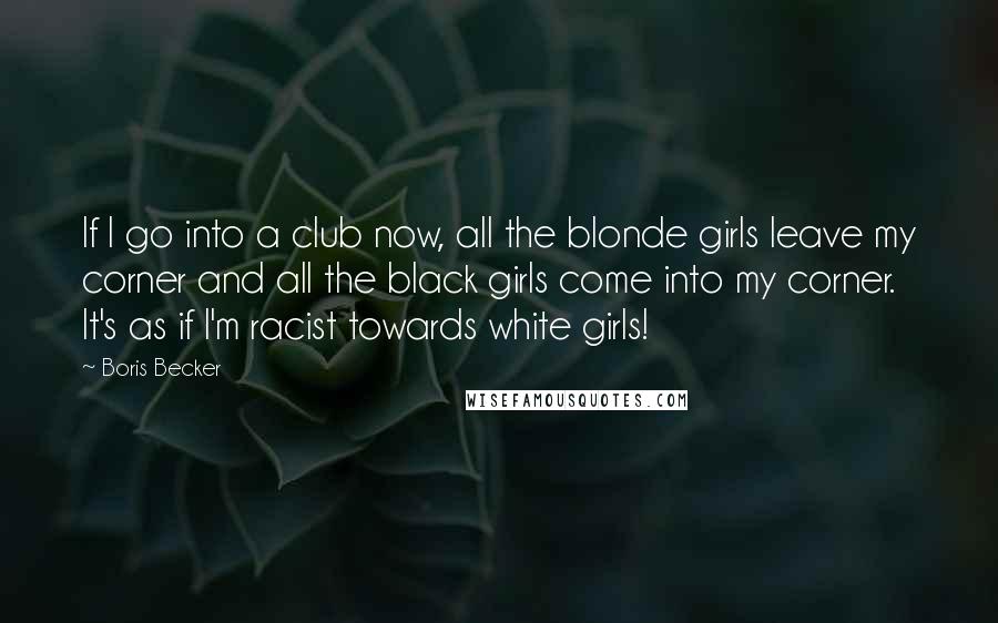 Boris Becker Quotes: If I go into a club now, all the blonde girls leave my corner and all the black girls come into my corner. It's as if I'm racist towards white girls!