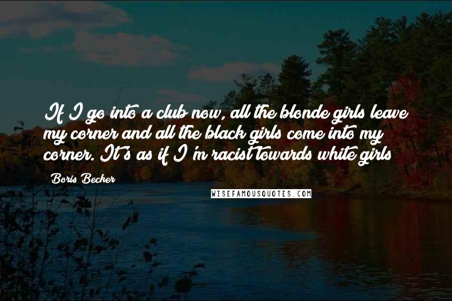 Boris Becker Quotes: If I go into a club now, all the blonde girls leave my corner and all the black girls come into my corner. It's as if I'm racist towards white girls!