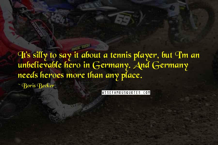 Boris Becker Quotes: It's silly to say it about a tennis player, but I'm an unbelievable hero in Germany. And Germany needs heroes more than any place.
