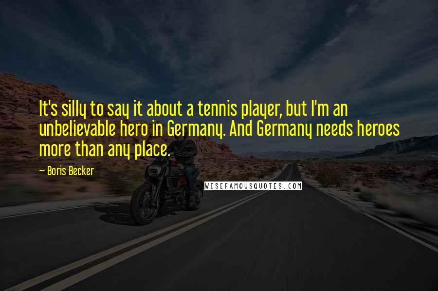 Boris Becker Quotes: It's silly to say it about a tennis player, but I'm an unbelievable hero in Germany. And Germany needs heroes more than any place.