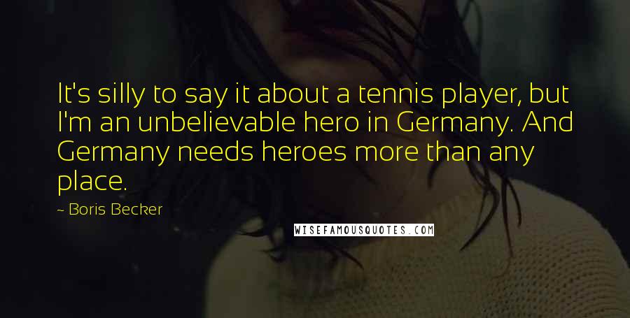Boris Becker Quotes: It's silly to say it about a tennis player, but I'm an unbelievable hero in Germany. And Germany needs heroes more than any place.