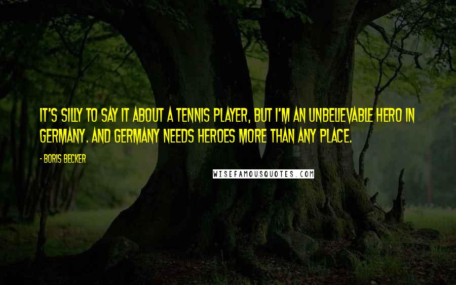 Boris Becker Quotes: It's silly to say it about a tennis player, but I'm an unbelievable hero in Germany. And Germany needs heroes more than any place.