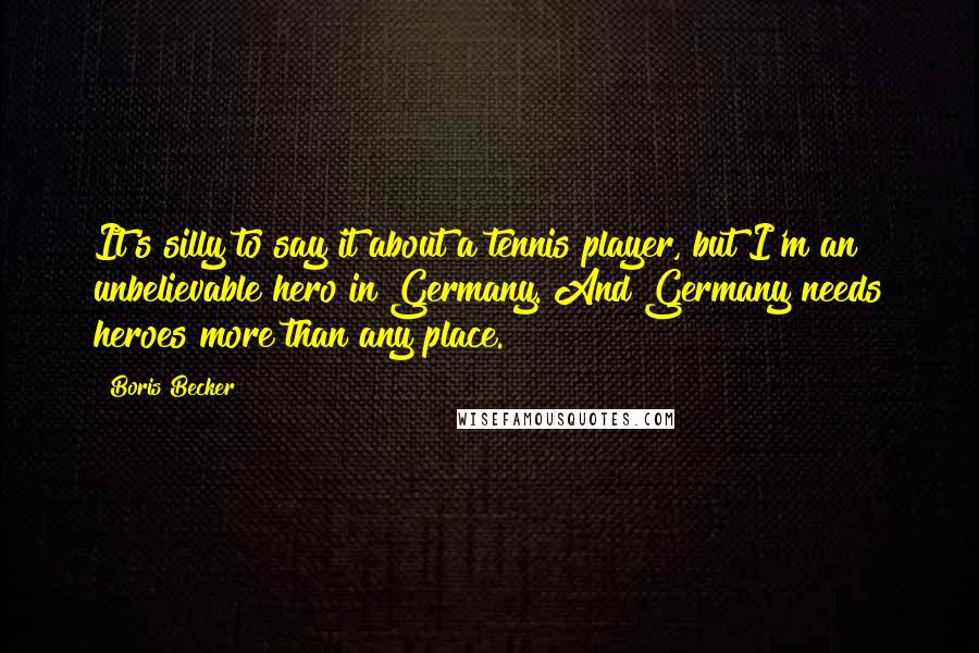 Boris Becker Quotes: It's silly to say it about a tennis player, but I'm an unbelievable hero in Germany. And Germany needs heroes more than any place.