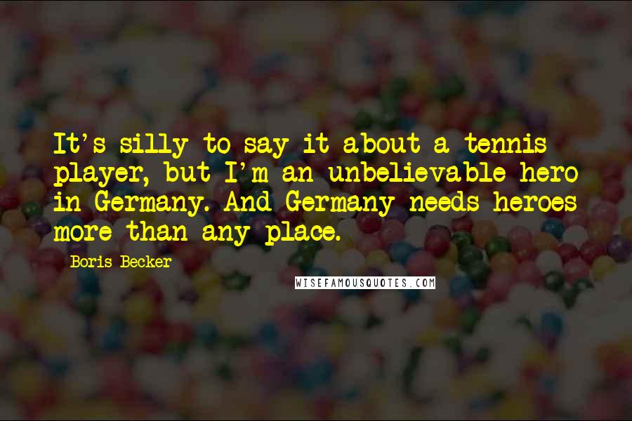 Boris Becker Quotes: It's silly to say it about a tennis player, but I'm an unbelievable hero in Germany. And Germany needs heroes more than any place.