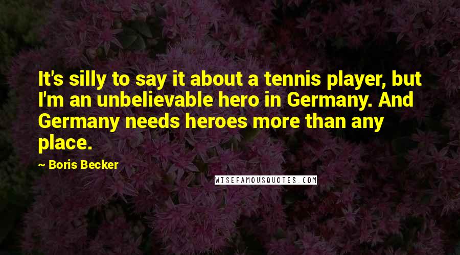 Boris Becker Quotes: It's silly to say it about a tennis player, but I'm an unbelievable hero in Germany. And Germany needs heroes more than any place.