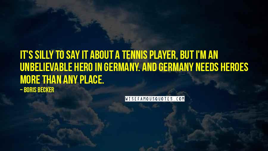 Boris Becker Quotes: It's silly to say it about a tennis player, but I'm an unbelievable hero in Germany. And Germany needs heroes more than any place.