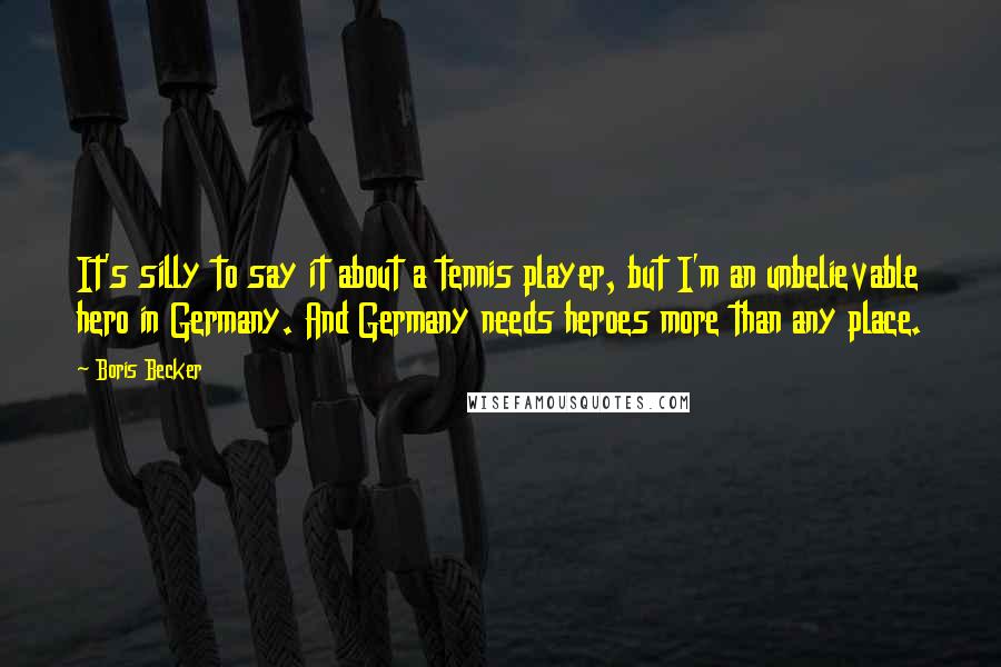 Boris Becker Quotes: It's silly to say it about a tennis player, but I'm an unbelievable hero in Germany. And Germany needs heroes more than any place.
