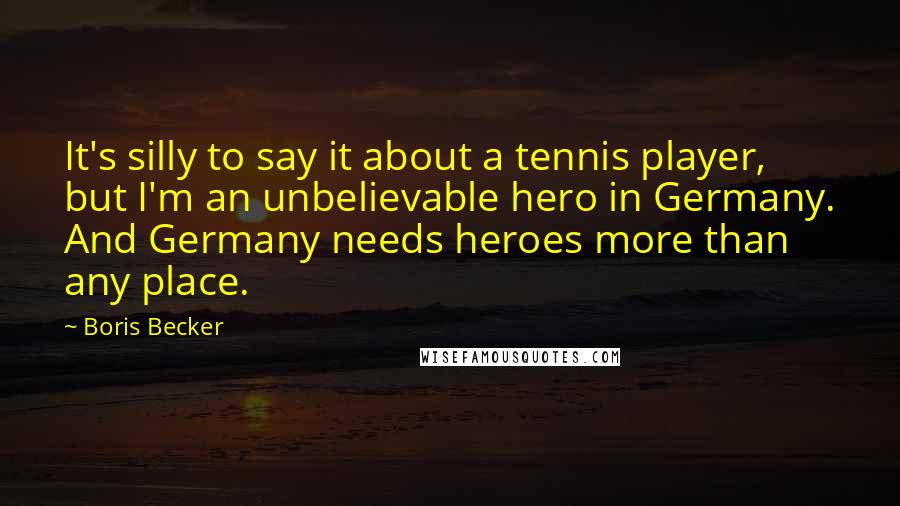 Boris Becker Quotes: It's silly to say it about a tennis player, but I'm an unbelievable hero in Germany. And Germany needs heroes more than any place.