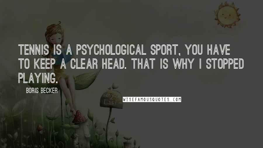 Boris Becker Quotes: Tennis is a psychological sport, you have to keep a clear head. That is why I stopped playing.